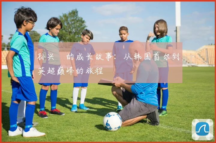孙兴慜的成长故事：从韩国首尔到英超巅峰的旅程