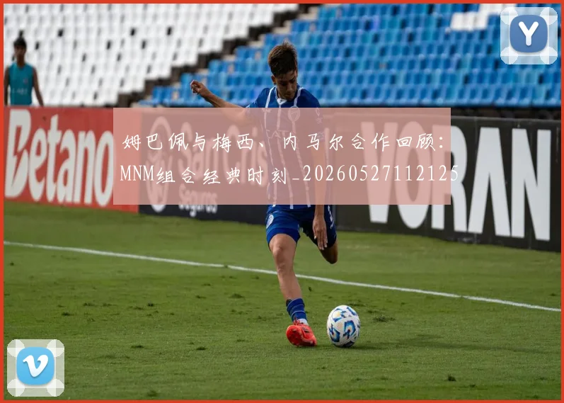 姆巴佩与梅西、内马尔合作回顾:MNM组合经典时刻_20260527112125_20260703231233