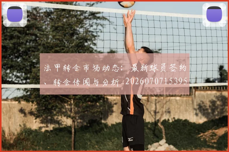 法甲转会市场动态：最新球员签约、转会传闻与分析_20260707153959