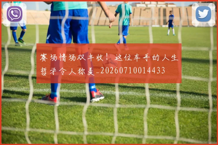 赛场情场双丰收！这位车手的人生哲学令人称羡_20260710014433