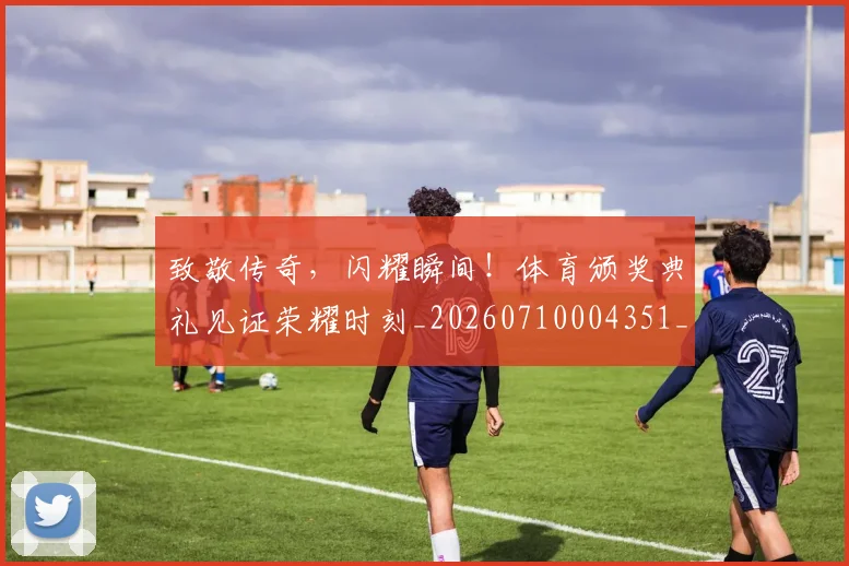 致敬传奇,闪耀瞬间!体育颁奖典礼见证荣耀时刻_20260710004351_20260803144150
