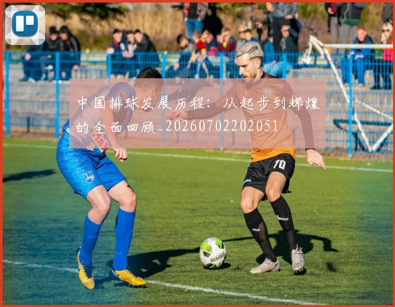 中国排球发展历程：从起步到辉煌的全面回顾_20260702202051