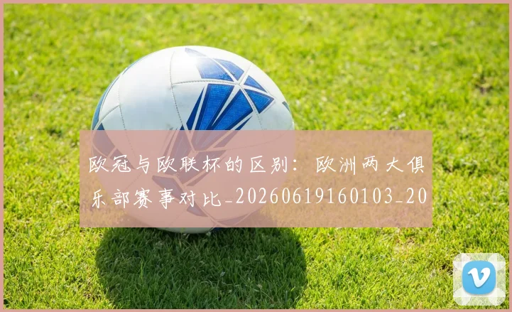 欧冠与欧联杯的区别:欧洲两大俱乐部赛事对比_20260619160103_20260707150114