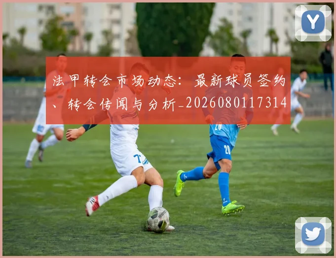 法甲转会市场动态：最新球员签约、转会传闻与分析_20260801173148